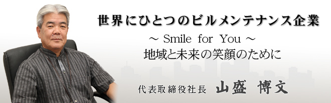 世界にひとつのビルメンテナンス企業
〜 Smile for You 〜
地域と未来の笑顔のために
代表取締役社長　山盛　博文